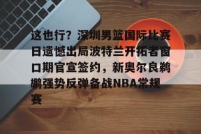 开云体育入口-这也行？深圳男篮国际比赛日遗憾出局波特兰开拓者窗口期官宣签约，新奥尔良鹈鹕强势反弹备战NBA常规赛(中国男篮与开拓者夏联比赛)