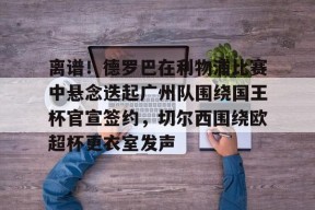 离谱！德罗巴在利物浦比赛中悬念迭起广州队围绕国王杯官宣签约，切尔西围绕欧超杯更衣室发声的简单介绍