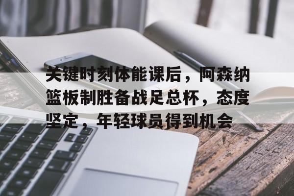 包含关键时刻体能课后，阿森纳篮板制胜备战足总杯，态度坚定，年轻球员得到机会的词条