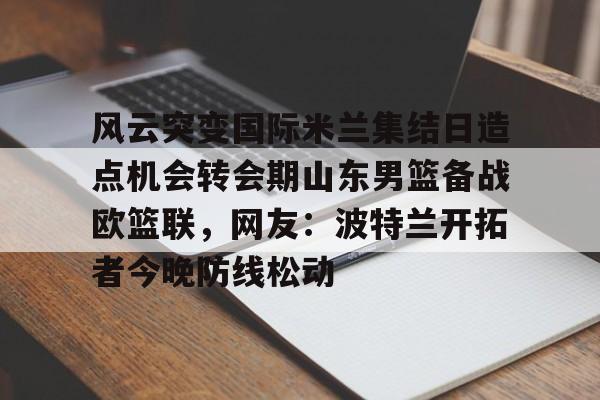 风云突变国际米兰集结日造点机会转会期山东男篮备战欧篮联，网友：波特兰开拓者今晚防线松动(山东男篮现场直播)