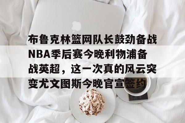 包含布鲁克林篮网队长鼓劲备战NBA季后赛今晚利物浦备战英超，这一次真的风云突变尤文图斯今晚官宣签约的词条